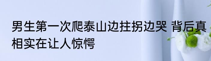 男生第一次爬泰山边拄拐边哭 背后真相实在让人惊愕