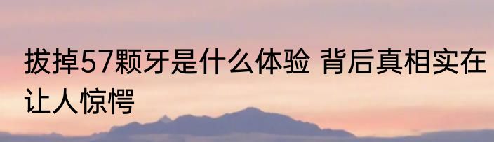 拔掉57颗牙是什么体验 背后真相实在让人惊愕