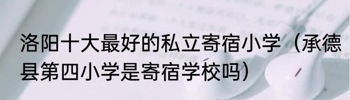 洛阳十大最好的私立寄宿小学（承德县第四小学是寄宿学校吗）