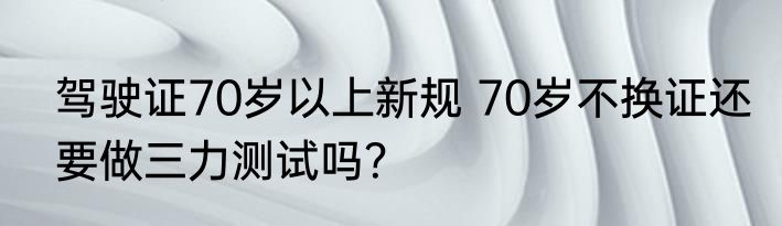 驾驶证70岁以上新规 70岁不换证还要做三力测试吗？