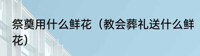 祭奠用什么鲜花（教会葬礼送什么鲜花）