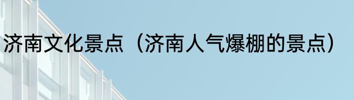 济南文化景点（济南人气爆棚的景点）