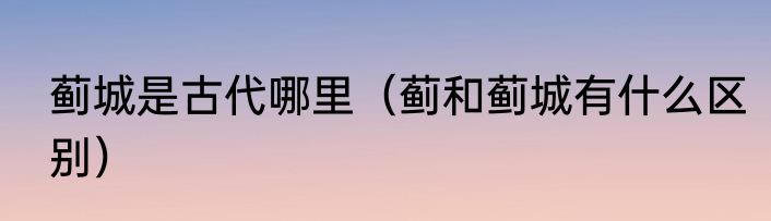 蓟城是古代哪里（蓟和蓟城有什么区别）