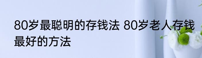 80岁最聪明的存钱法 80岁老人存钱最好的方法