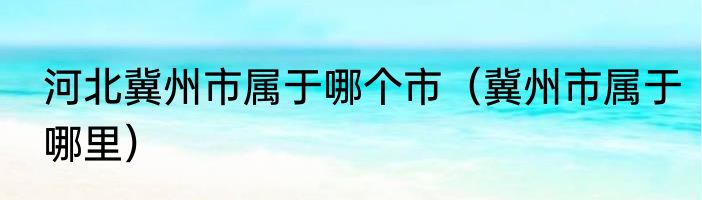 河北冀州市属于哪个市（冀州市属于哪里）