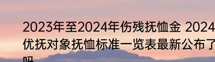 2023年至2024年伤残抚恤金 2024优抚对象抚恤标准一览表最新公布了吗 
