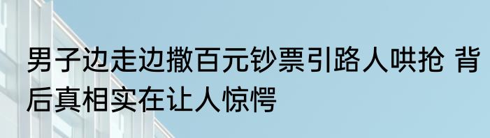 男子边走边撒百元钞票引路人哄抢 背后真相实在让人惊愕
