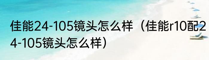 佳能24-105镜头怎么样（佳能r10配24-105镜头怎么样）