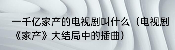 一千亿家产的电视剧叫什么（电视剧《家产》大结局中的插曲）