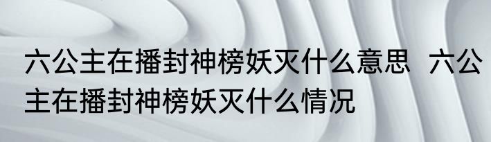六公主在播封神榜妖灭什么意思  六公主在播封神榜妖灭什么情况