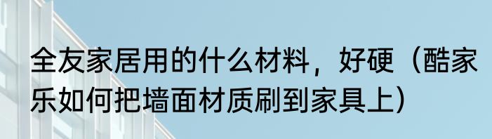 全友家居用的什么材料，好硬（酷家乐如何把墙面材质刷到家具上）