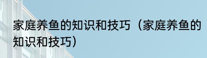 家庭养鱼的知识和技巧（家庭养鱼的知识和技巧）