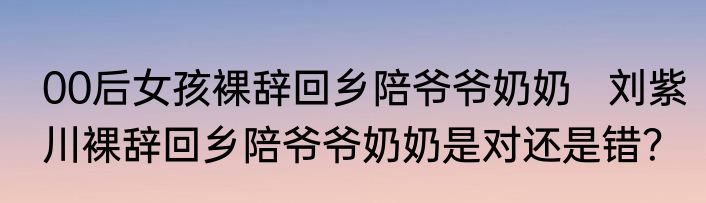 00后女孩裸辞回乡陪爷爷奶奶   刘紫川裸辞回乡陪爷爷奶奶是对还是错？