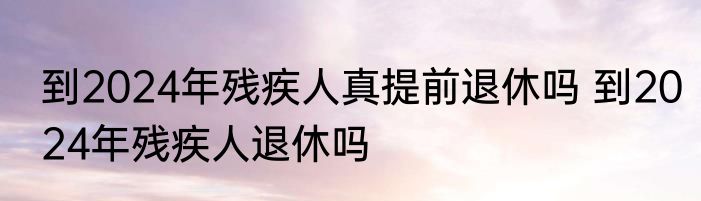 到2024年残疾人真提前退休吗 到2024年残疾人退休吗