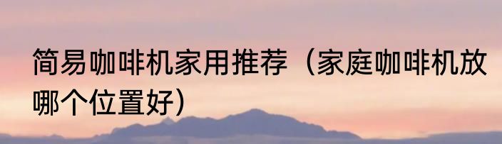 简易咖啡机家用推荐（家庭咖啡机放哪个位置好）