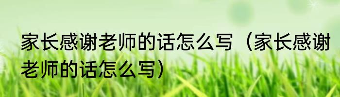 家长感谢老师的话怎么写（家长感谢老师的话怎么写）