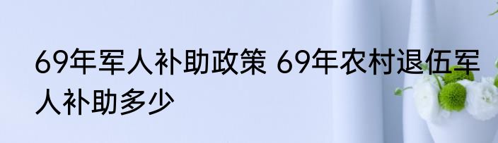 69年军人补助政策 69年农村退伍军人补助多少