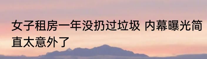女子租房一年没扔过垃圾 内幕曝光简直太意外了