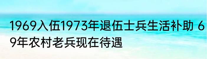 1969入伍1973年退伍士兵生活补助 69年农村老兵现在待遇