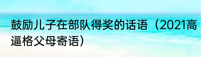 鼓励儿子在部队得奖的话语（2021高逼格父母寄语）