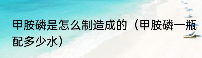 甲胺磷是怎么制造成的（甲胺磷一瓶配多少水）