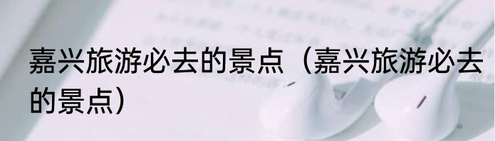 嘉兴旅游必去的景点（嘉兴旅游必去的景点）