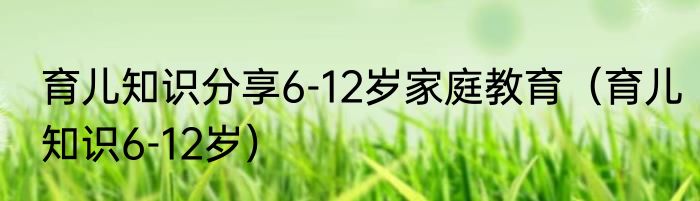 育儿知识分享6-12岁家庭教育（育儿知识6-12岁）
