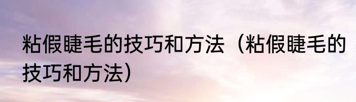 粘假睫毛的技巧和方法（粘假睫毛的技巧和方法）
