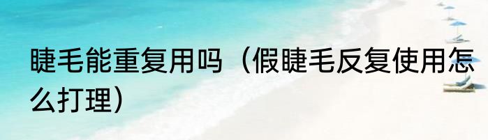 睫毛能重复用吗（假睫毛反复使用怎么打理）