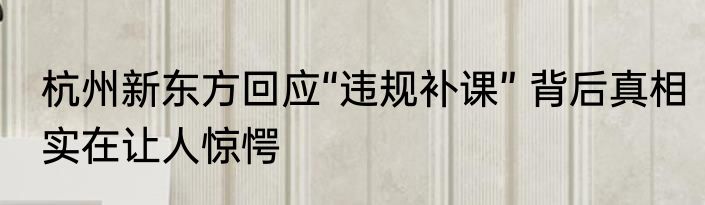 杭州新东方回应“违规补课” 背后真相实在让人惊愕