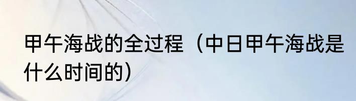 甲午海战的全过程（中日甲午海战是什么时间的）