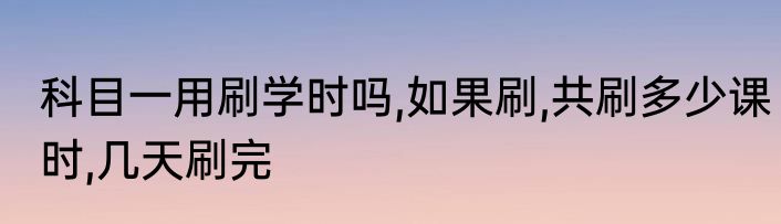 科目一用刷学时吗,如果刷,共刷多少课时,几天刷完