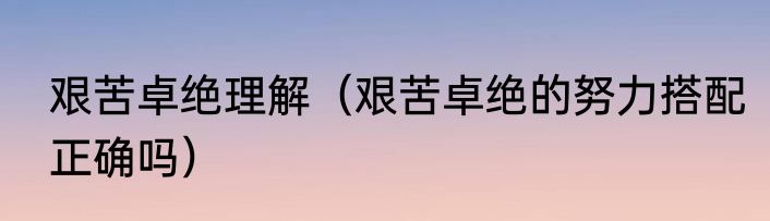 艰苦卓绝理解（艰苦卓绝的努力搭配正确吗）