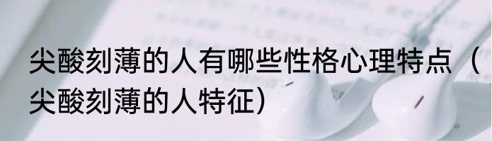 尖酸刻薄的人有哪些性格心理特点（尖酸刻薄的人特征）