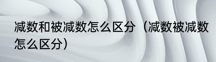 减数和被减数怎么区分（减数被减数怎么区分）