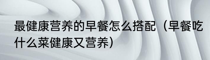 最健康营养的早餐怎么搭配（早餐吃什么菜健康又营养）