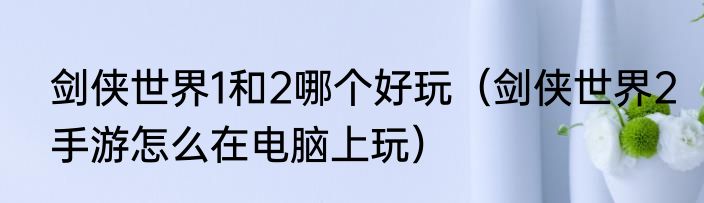 剑侠世界1和2哪个好玩（剑侠世界2手游怎么在电脑上玩）