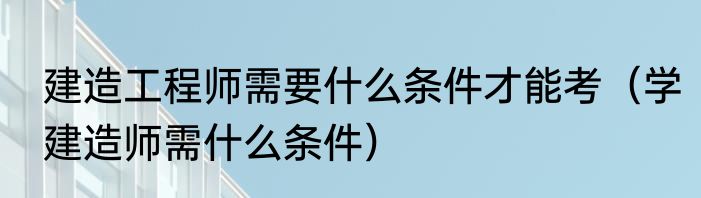 建造工程师需要什么条件才能考（学建造师需什么条件）