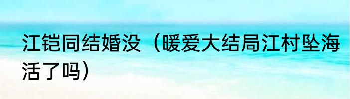 江铠同结婚没（暖爱大结局江村坠海活了吗）