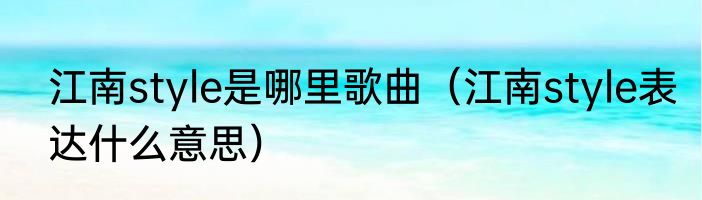 江南style是哪里歌曲（江南style表达什么意思）