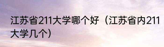 江苏省211大学哪个好（江苏省内211大学几个）