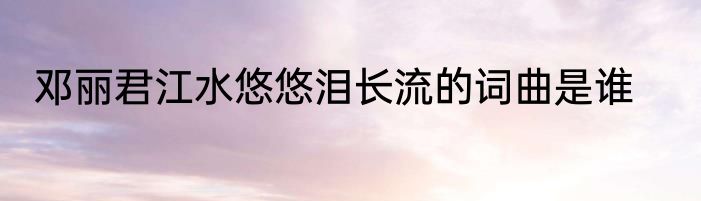 邓丽君江水悠悠泪长流的词曲是谁