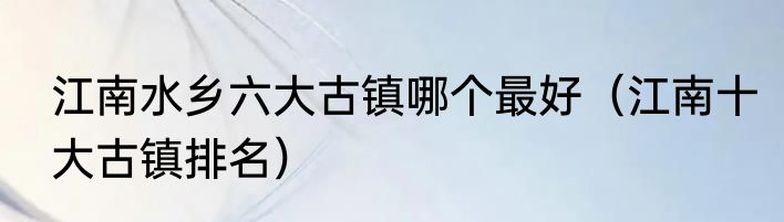 江南水乡六大古镇哪个最好（江南十大古镇排名）