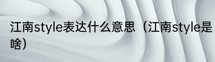 江南style表达什么意思（江南style是啥）