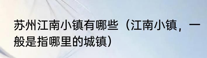 苏州江南小镇有哪些（江南小镇，一般是指哪里的城镇）