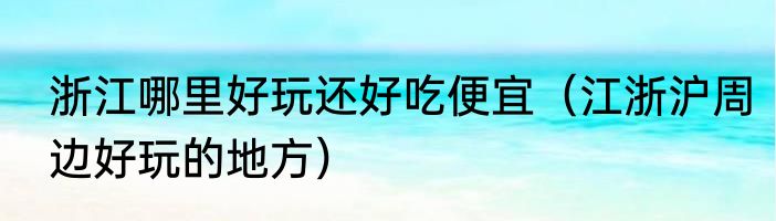 浙江哪里好玩还好吃便宜（江浙沪周边好玩的地方）