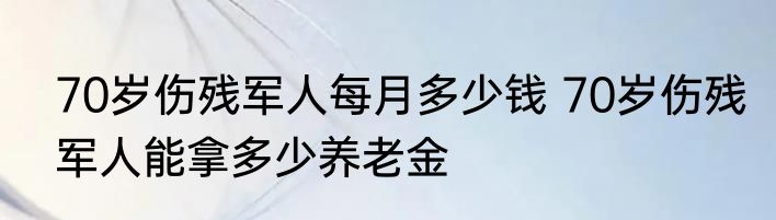 70岁伤残军人每月多少钱 70岁伤残军人能拿多少养老金
