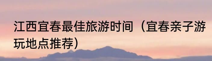 江西宜春最佳旅游时间（宜春亲子游玩地点推荐）
