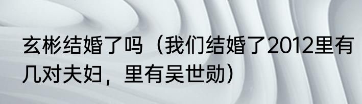 玄彬结婚了吗（我们结婚了2012里有几对夫妇，里有吴世勋）