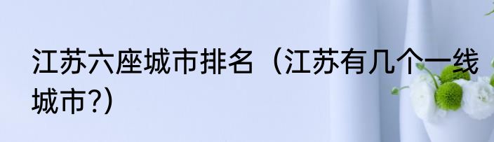 江苏六座城市排名（江苏有几个一线城市?）